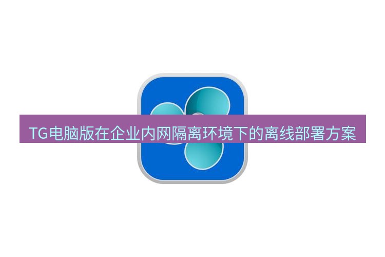 tg电脑版下载 TG电脑版在企业内网隔离环境下的离线部署方案