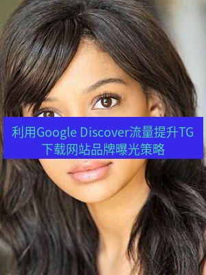 tg中文版下载 利用Google Discover流量提升TG下载网站品牌曝光策略