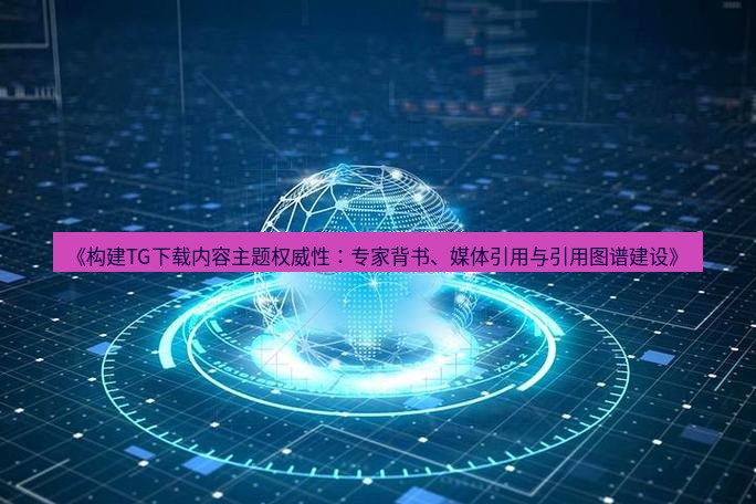tg中文版下载 《构建TG下载内容主题权威性：专家背书、媒体引用与引用图谱建设》