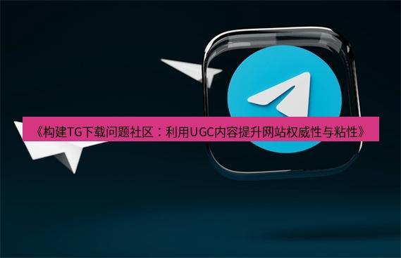 tg中文版下载 《构建TG下载问题社区：利用UGC内容提升网站权威性与粘性》