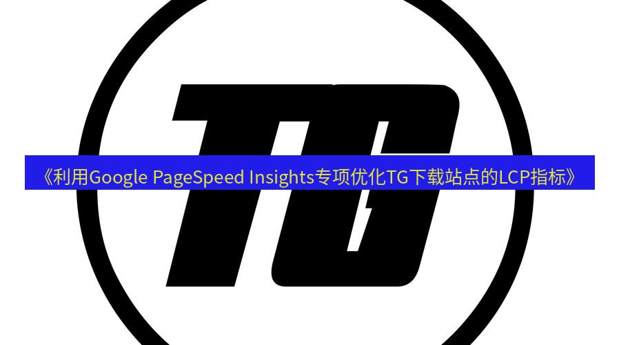 tg中文版下载 《利用Google PageSpeed Insights专项优化TG下载站点的LCP指标》