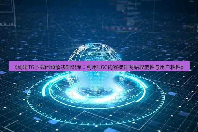tg中文版下载 《构建TG下载问题解决知识库：利用UGC内容提升网站权威性与用户粘性》