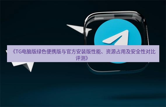 tg中文版下载 《TG电脑版绿色便携版与官方安装版性能、资源占用及安全性对比评测》