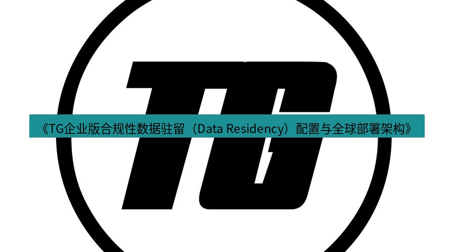 tg中文版下载 《TG企业版合规性数据驻留（Data Residency）配置与全球部署架构》