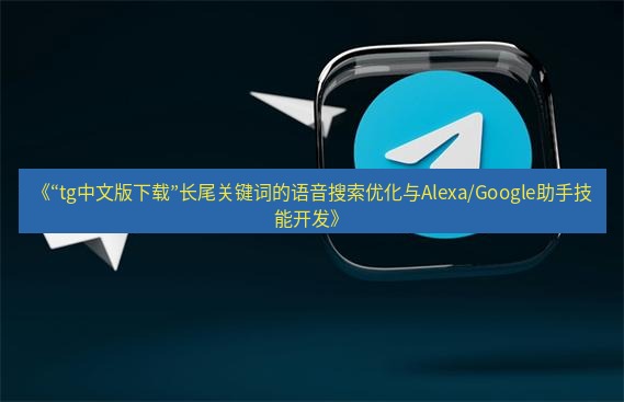 tg中文版下载 《“tg中文版下载”长尾关键词的语音搜索优化与Alexa/Google助手技能开发》