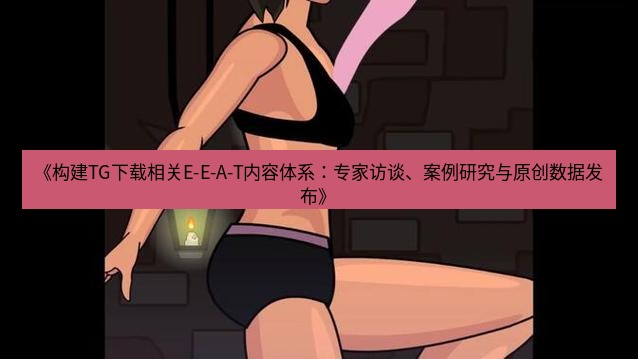 tg中文版下载 《构建TG下载相关E-E-A-T内容体系：专家访谈、案例研究与原创数据发布》