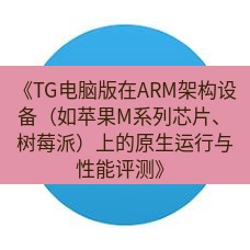 tg中文版下载 《TG电脑版在ARM架构设备（如苹果M系列芯片、树莓派）上的原生运行与性能评测》